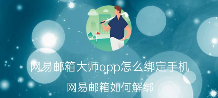 网易邮箱大师app怎么绑定手机 网易邮箱如何解绑？